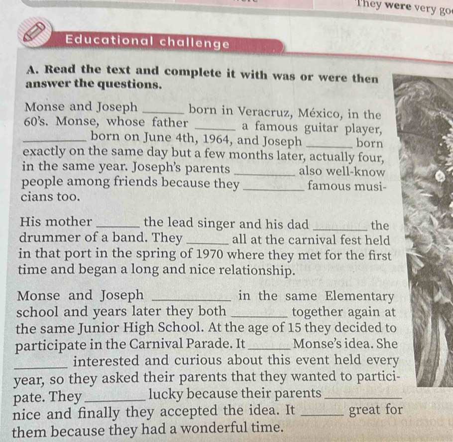 They wer e er g 
Educational challenge 
A. Read the text and complete it with was or were then 
answer the questions. 
Monse and Joseph _born in Veracruz, México, in the
60's. Monse, whose father _a famous guitar player, 
_born on June 4th, 1964, and Joseph _born 
exactly on the same day but a few months later, actually four, 
in the same year. Joseph’s parents _also well-know 
people among friends because they _famous musi- 
cians too. 
His mother _the lead singer and his dad _the 
drummer of a band. They _all at the carnival fest held 
in that port in the spring of 1970 where they met for the first 
time and began a long and nice relationship. 
Monse and Joseph _in the same Elementary 
school and years later they both _together again at 
the same Junior High School. At the age of 15 they decided to 
participate in the Carnival Parade. It _Monse’s idea. She 
_interested and curious about this event held every
year, so they asked their parents that they wanted to partici- 
pate. They_ lucky because their parents_ 
nice and finally they accepted the idea. It _great for 
them because they had a wonderful time.