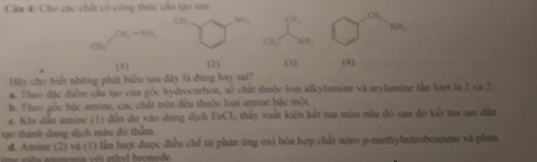 Cầm 4: Cho các chất có công thức cầu tạo sau:
CH_3 NH_2 CH_3
CH_3
NH_2
CH_2-NH_2
at_1'
CH_3 NH_2
(2)
(1) (3) (4)
Hãy cho biết những phát biểu sau đây là đúng hay sai?
m. Theo đặc điểm cầu tạo của gốc hydrocarbon, số chất thuộc loại alkylamine và arylamine lần lượt là 2 và 2
b. Theo gốc bậc amine, các chát trên đêu thuộc loại amine bậc một
c. Khi dân amine (1) đến du vào dung địch Fo C Ty thấy xuất kiện kết tủa màu nâu đó sau đó kết tủa tan dân
tạo thành dung địch màu đó thằm.
d. Amine (2) và (1) lần luợt được điều chế từ phản ủng oxi hóa hợp chất nitro p-methylnitrobenzene và phản
a a m m ona v ii er h d bromide