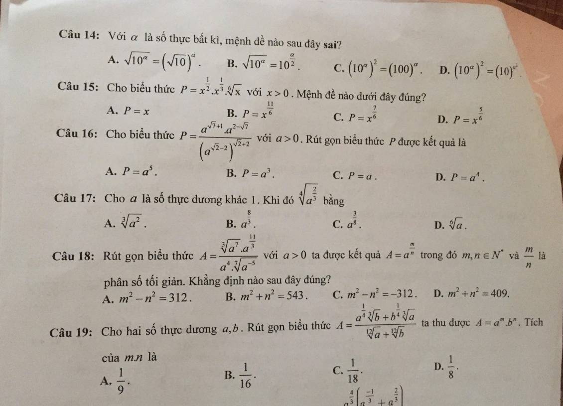 Với α là số thực bất kì, mệnh đề nào sau đây sai?
A. sqrt(10^(alpha))=(sqrt(10))^alpha . B. sqrt(10^(alpha))=10^(frac alpha)2. C. (10^(alpha))^2=(100)^alpha . D. (10^(alpha))^2=(10)^alpha^2.
Câu 15: Cho biểu thức P=x^(frac 1)2.x^(frac 1)3.sqrt[6](x) với x>0. Mệnh đề nào dưới đây đúng?
A. P=x B. P=x^(frac 11)6 P=x^(frac 7)6
C.
D. P=x^(frac 5)6
Câu 16: Cho biểu thức P=frac a^(sqrt(7)+1)· a^(2-sqrt(7))(a^(sqrt(2)-2))^sqrt(2)+2 với a>0. Rút gọn biểu thức P được kết quả là
A. P=a^5. B. P=a^3. C. P=a. D. P=a^4.
Câu 17: Cho a là số thực dương khác 1. Khi đó sqrt[4](a^(frac 2)3) bằng
A. sqrt[3](a^2). a^(frac 8)3. a^(frac 3)8.
B.
C.
D. sqrt[6](a).
Câu 18: Rút gọn biểu thức A=frac sqrt[3](a^7)· a^(frac 11)3a^4· sqrt[7](a^(-5)) với a>0 ta được kết quả A=a^(frac m)n trong đó m,n∈ N^* và  m/n  là
phân số tối giản. Khẳng định nào sau đây đúng?
A. m^2-n^2=312. B. m^2+n^2=543. C. m^2-n^2=-312. D. m^2+n^2=409.
Câu 19: Cho hai số thực dương a,b. Rút gọn biểu thức A=frac a^(frac 1)4sqrt[3](b)+b^(frac 1)4sqrt[3](a)sqrt[12](a)+sqrt[12](b) ta thu được A=a^m.b^n. Tích
của m.n là
A.  1/9 .
B.  1/16 .  1/18 .  1/8 ·
C.
D.
 4/3 (a^(frac -1)3+a^(frac 2)3)