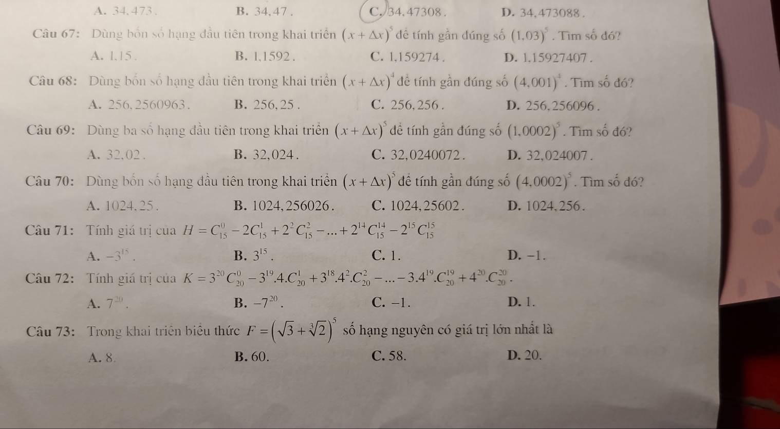 A. 34.473 . B. 34, 47 . C. 34. 47308 . D. 34,473088 .
Câu 67: Dùng bốn số hạng đầu tiên trong khai triển (x+△ x)^5 dề tính gần dúng số (1,03)^5. Tìm số đó?
A. 1.15 . B. l,1592 . C. 1,159274 . D. l.15927407 .
Câu 68: Dùng bốn số hạng đầu tiên trong khai triển (x+△ x)^4 đề tính gần đúng số (4,001)^4. Tìm số đó?
A. 256,2560963. B. 256, 25 . C. 256, 256 . D. 256,256096 .
Câu 69: Dùng ba số hạng đầu tiên trong khai triển (x+△ x)^5 dề tính gần đúng số (1,0002)^5. Tìm số đó?
A. 32.02 . B. 32,024 . C. 32,0240072 . D. 32,024007 .
Câu 70: Dùng bốn số hạng đầu tiên trong khai triển (x+△ x)^5 để tính gần đúng số (4,0002)^5. Tìm số đó?
A. 1024. 25. B. 1024, 256026. C. 1024, 25602 . D. 1024, 256 .
Câu 71: Tính giá trị cuaH=C_(15)^0-2C_(15)^1+2^2C_(15)^2-...+2^(14)C_(15)^(14)-2^(15)C_(15)^(15)
A. -3^(15). B. 3^(15). C. 1. D. −1.
Câu 72: Tính giá trị của K=3^(20)C_(20)^0-3^(19).4.C_(20)^1+3^(18).4^2.C_(20)^2-...-3.4^(19).C_(20)^(19)+4^(20).C_(20)^(20).
A. 7^(20). B. -7^(20). C. -1. D. 1.
Câu 73: Trong khai triển biểu thức F=(sqrt(3)+sqrt[3](2))^5 số hạng nguyên có giá trị lớn nhất là
A. 8 B. 60. C. 58. D. 20.