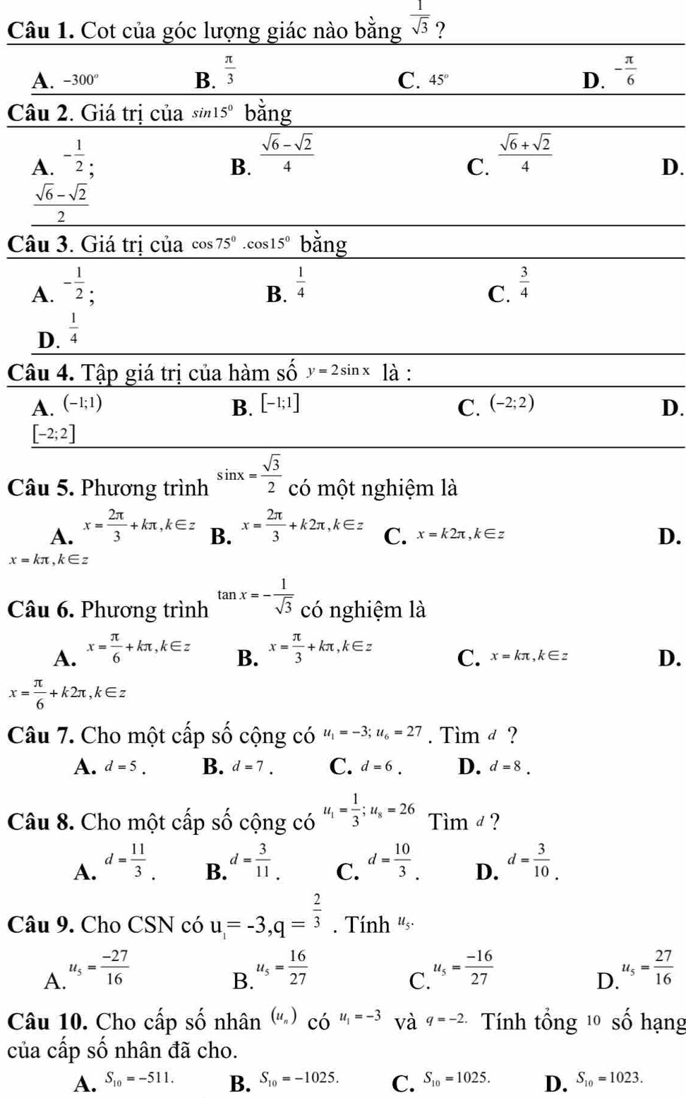 Cot của góc lượng giác nào bằng  1/sqrt(3)  ?
A. -300° 45° D. - π /6 
B.  π /3 
C.
Câu 2. Giá trị của sin 15° bằng
A. - 1/2 
B.  (sqrt(6)-sqrt(2))/4 
C.  (sqrt(6)+sqrt(2))/4 
D.
 (sqrt(6)-sqrt(2))/2 
Câu 3. Giá trị của cos 75°.cos 15° bằng
A. - 1/2  : B.  1/4 
C.  3/4 
D.  1/4 
Câu 4. Tập giá trị của hàm số y=2sin x là :
A. (-1;1) B. [-1;1] C. (-2;2) D.
[-2;2]
Câu 5. Phương trình sin x= sqrt(3)/2  có một nghiệm là
A. x= 2π /3 +kπ ,k∈ z B. x= 2π /3 +k2π ,k∈ z C. x=k2π ,k∈ z
D.
x=kπ ,k∈ z
Câu 6. Phương trình tan x=- 1/sqrt(3)  có nghiệm là
A. x= π /6 +kπ ,k∈ z x= π /3 +kπ ,k∈ z
B.
C. x=kπ ,k∈ z
D.
x= π /6 +k2π ,k∈ z
Câu 7. Cho một cấp shat O cộng có u_1=-3;u_6=27. Tìm d ?
A. d=5. B. d=7. C. d=6. D. d=8.
Câu 8. Cho một cấp Shat O cộng có u_1= 1/3 ;u_8=26 Tim d ?
A. d= 11/3  d= 3/11 . d= 10/3 . d= 3/10 .
B.
C.
D.
Câu 9. Cho CSN có u_1=-3,q= 2/3 . Tính '··
A. u_5= (-27)/16 
B. u_5= 16/27 
C. u_5= (-16)/27 
D. u_5= 27/16 
Câu 10. Cho cấp số nhân (u_n)_COu_1=-3 và q=-2 Tính tổng 1 số hạng
của cấp số nhân đã cho.
A. S_10=-511. B. S_10=-1025. C. S_10=1025. D. S_10=1023.