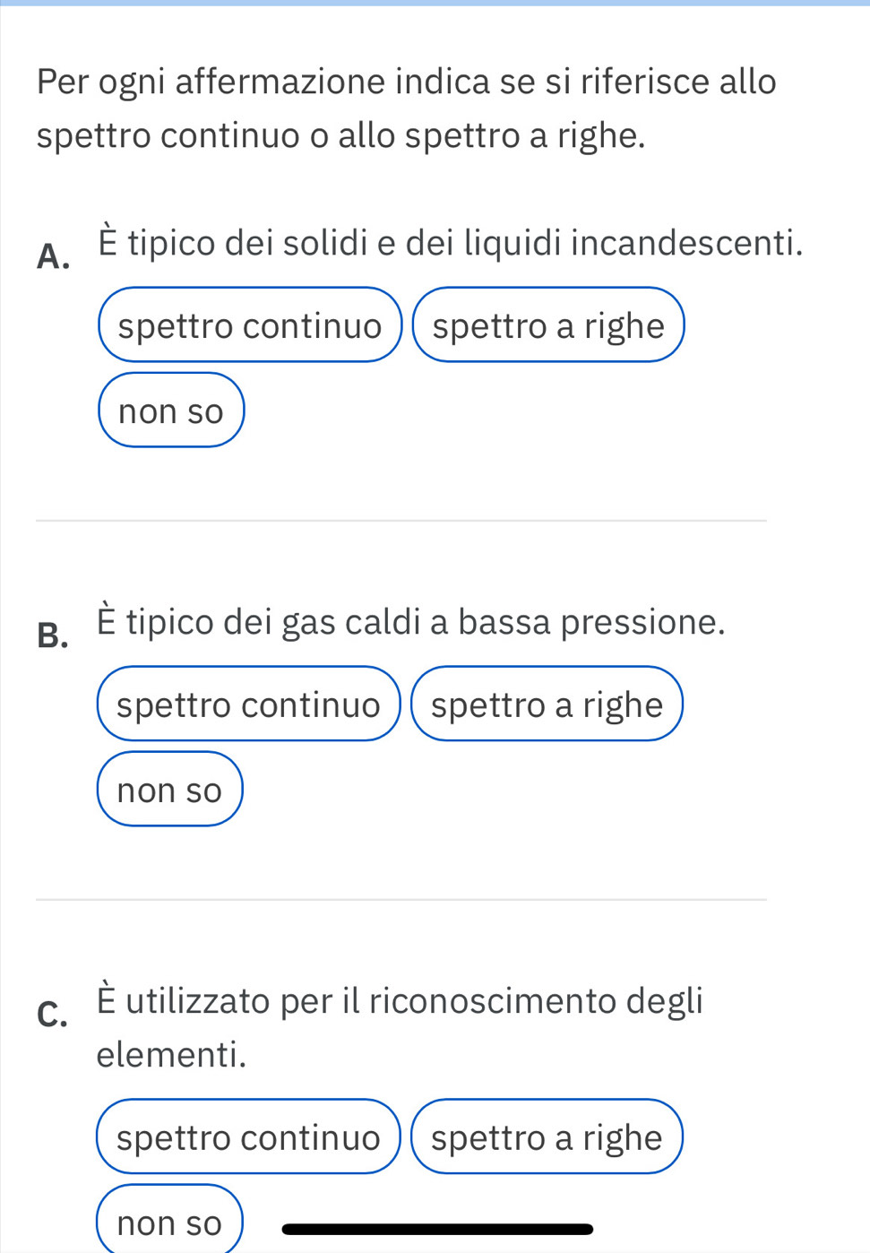 Per ogni affermazione indica se si riferisce allo
spettro continuo o allo spettro a righe.
A. È tipico dei solidi e dei liquidi incandescenti.
spettro continuo spettro a righe
non so
B. È tipico dei gas caldi a bassa pressione.
spettro continuo spettro a righe
non so
c. É utilizzato per il riconoscimento degli
elementi.
spettro continuo spettro a righe
non so