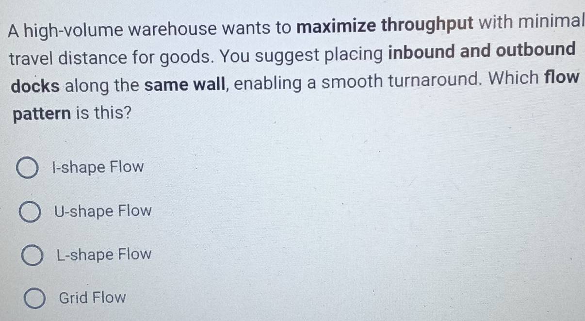 A high-volume warehouse wants to maximize throughput with minimal
travel distance for goods. You suggest placing inbound and outbound
docks along the same wall, enabling a smooth turnaround. Which flow
pattern is this?
I-shape Flow
U-shape Flow
L-shape Flow
Grid Flow