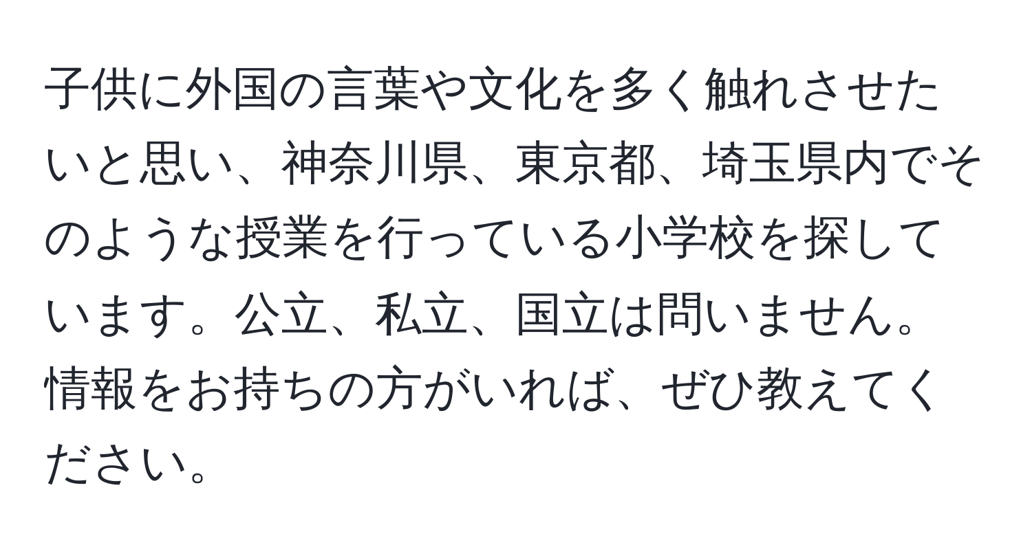 子供に外国の言葉や文化を多く触れさせたいと思い、神奈川県、東京都、埼玉県内でそのような授業を行っている小学校を探しています。公立、私立、国立は問いません。情報をお持ちの方がいれば、ぜひ教えてください。