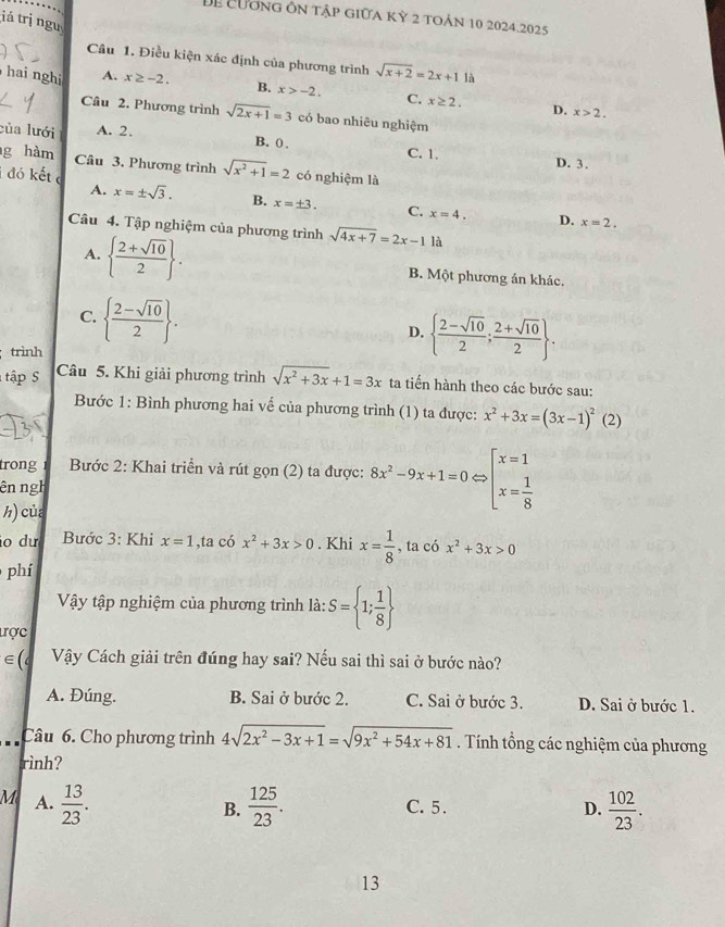 Để cương ôn tập giữa kỳ 2 toán 10 2024.2025
iá trị ngu
Câu 1. Điều kiện xác định của phương trình sqrt(x+2)=2x+11i
hai nghi A. x≥ -2. B. x>-2. C. x≥ 2. D. x>2.
Câu 2. Phương trình sqrt(2x+1)=3 có bao nhiêu nghiệm
của lưới A. 2.
B. 0 . C. 1.
D. 3.
g hàm Câu 3. Phương trình sqrt(x^2+1)=2 có nghiệm là
A.
i đó kết c x=± sqrt(3). B. x=± 3. C. x=4.
D. x=2.
Câu 4. Tập nghiệm của phương trình sqrt(4x+7)=2x-1 là
A.   (2+sqrt(10))/2  . B. Một phương án khác.
C.   (2-sqrt(10))/2  .
D.   (2-sqrt(10))/2 ; (2+sqrt(10))/2  .
trình
tập S
Câu 5. Khi giải phương trình sqrt(x^2+3x)+1=3x ta tiến hành theo các bước sau:
Bước 1: Bình phương hai vế của phương trình (1) ta được: x^2+3x=(3x-1)^2(2)
trong  Bước 2: Khai triển và rút gọn (2) ta được: 8x^2-9x+1=0Leftrightarrow [x=1 x= 1/8 
ên ngh
h) của
o dư  Bước 3: Khi x=1,ta có x^2+3x>0. Khi x= 1/8  , ta có x^2+3x>0
phí
Vậy tập nghiệm của phương trình là: S= 1; 1/8 
tợc
∈ l Vậy Cách giải trên đúng hay sai? Nếu sai thì sai ở bước nào?
A. Đúng. B. Sai ở bước 2. C. Sai ở bước 3. D. Sai ở bước 1.
Câu 6. Cho phương trình 4sqrt(2x^2-3x+1)=sqrt(9x^2+54x+81). Tính tổng các nghiệm của phương
rình?
M A.  13/23 .  125/23 .  102/23 .
B. C. 5. D.
13