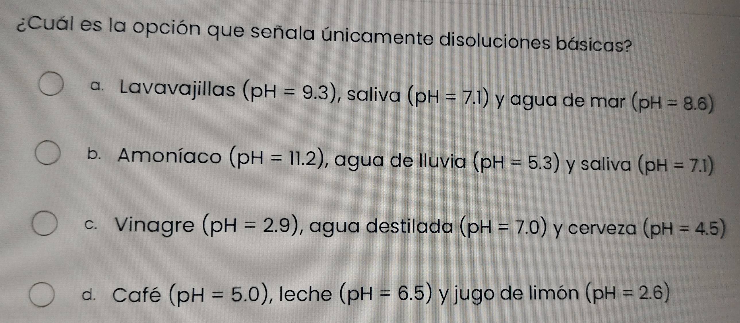 ¿Cuál es la opción que señala únicamente disoluciones básicas?
a. Lavavajillas (pH=9.3) , saliva (pH=7.1) y agua de mar (pH=8.6)
b. Amoníaco (pH=11.2) , agua de lluvia (pH=5.3) y saliva (pH=7.1)
c. Vinagre (pH=2.9) , agua destilada (pH=7.0) y cerveza (pH=4.5)
d. Café (pH=5.0) , leche (pH=6.5) y jugo de limón (pH=2.6)