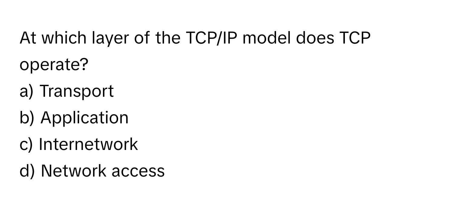 At which layer of the TCP/IP model does TCP operate?
a) Transport 
b) Application 
c) Internetwork 
d) Network access