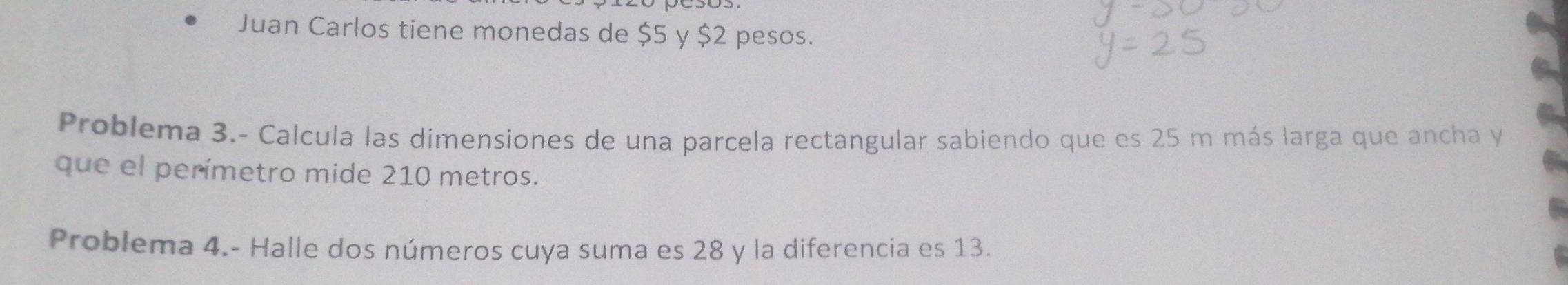 Juan Carlos tiene monedas de $5 y $2 pesos. 
Problema 3.- Calcula las dimensiones de una parcela rectangular sabiendo que es 25 m más larga que ancha y 
que el perímetro mide 210 metros. 
Problema 4.- Halle dos números cuya suma es 28 y la diferencia es 13.