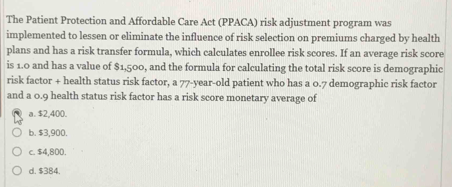 The Patient Protection and Affordable Care Act (PPACA) risk adjustment program was
implemented to lessen or eliminate the influence of risk selection on premiums charged by health
plans and has a risk transfer formula, which calculates enrollee risk scores. If an average risk score
is 1.0 and has a value of $1,500, and the formula for calculating the total risk score is demographic
risk factor + health status risk factor, a 77 -year-old patient who has a 0.7 demographic risk factor
and a 0.9 health status risk factor has a risk score monetary average of
a. $2,400.
b. $3,900.
c. $4,800.
d. $384.