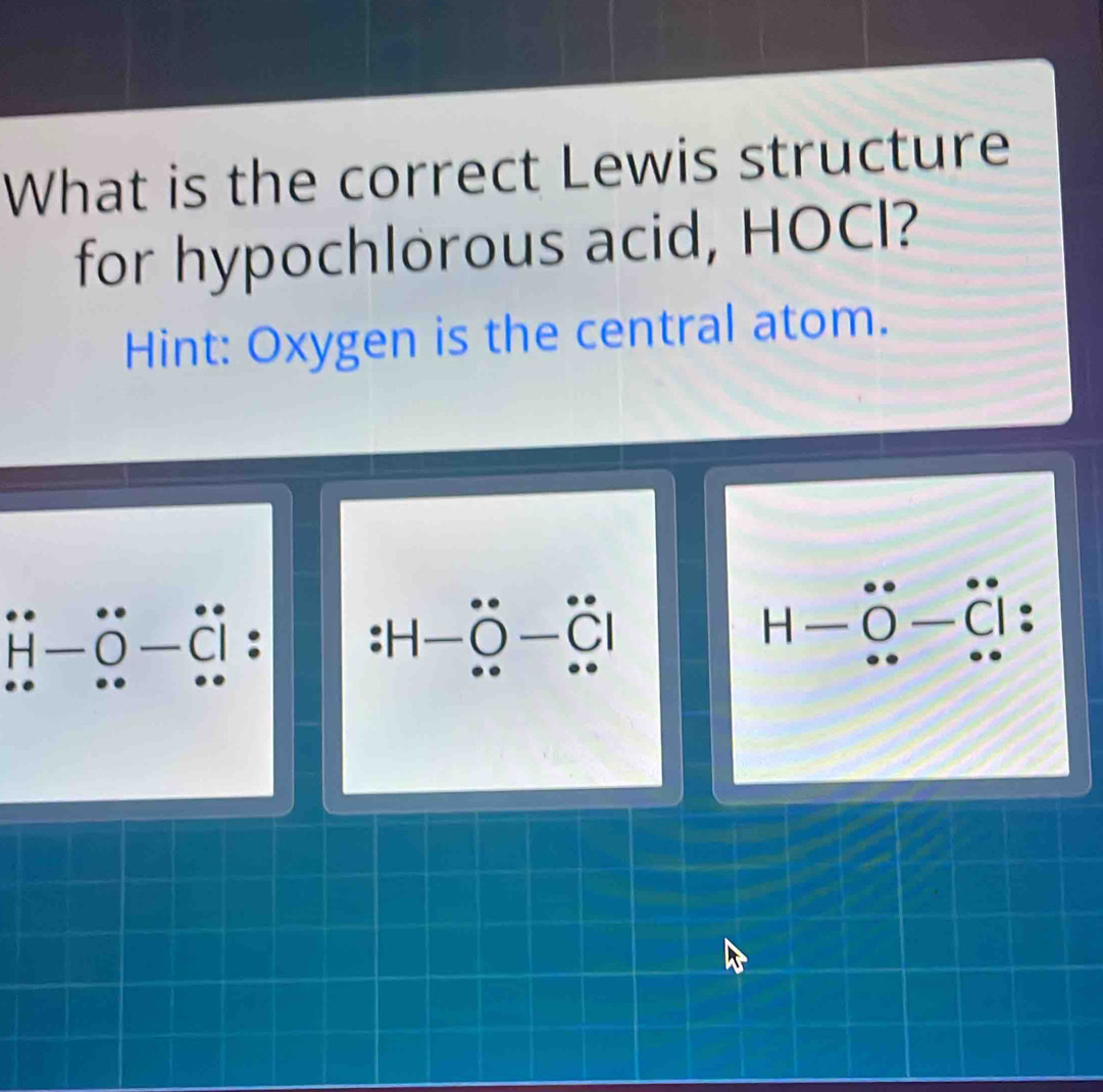 What is the correct Lewis structure 
for hypochlorous acid, HOCl? 
Hint: Oxygen is the central atom.
H· ö -ö
□ 
C
H _ 
H-O-C