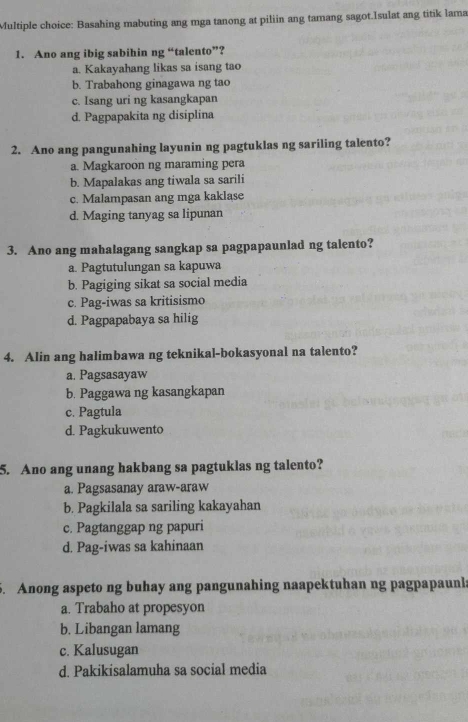 Basahing mabuting ang mga tanong at piliin ang tamang sagot.Isulat ang titik lama
1. Ano ang ibig sabihin ng “talento”?
a. Kakayahang likas sa isang tao
b. Trabahong ginagawa ng tao
c. Isang uri ng kasangkapan
d. Pagpapakita ng disiplina
2. Ano ang pangunahing layunin ng pagtuklas ng sariling talento?
a. Magkaroon ng maraming pera
b. Mapalakas ang tiwala sa sarili
c. Malampasan ang mga kaklase
d. Maging tanyag sa lipunan
3. Ano ang mahalagang sangkap sa pagpapaunlad ng talento?
a. Pagtutulungan sa kapuwa
b. Pagiging sikat sa social media
c. Pag-iwas sa kritisismo
d. Pagpapabaya sa hilig
4. Alin ang halimbawa ng teknikal-bokasyonal na talento?
a. Pagsasayaw
b. Paggawa ng kasangkapan
c. Pagtula
d. Pagkukuwento
5. Ano ang unang hakbang sa pagtuklas ng talento?
a. Pagsasanay araw-araw
b. Pagkilala sa sariling kakayahan
c. Pagtanggap ng papuri
d. Pag-iwas sa kahinaan
5. Anong aspeto ng buhay ang pangunahing naapektuhan ng pagpapaunla
a. Trabaho at propesyon
b. Libangan lamang
c. Kalusugan
d. Pakikisalamuha sa social media