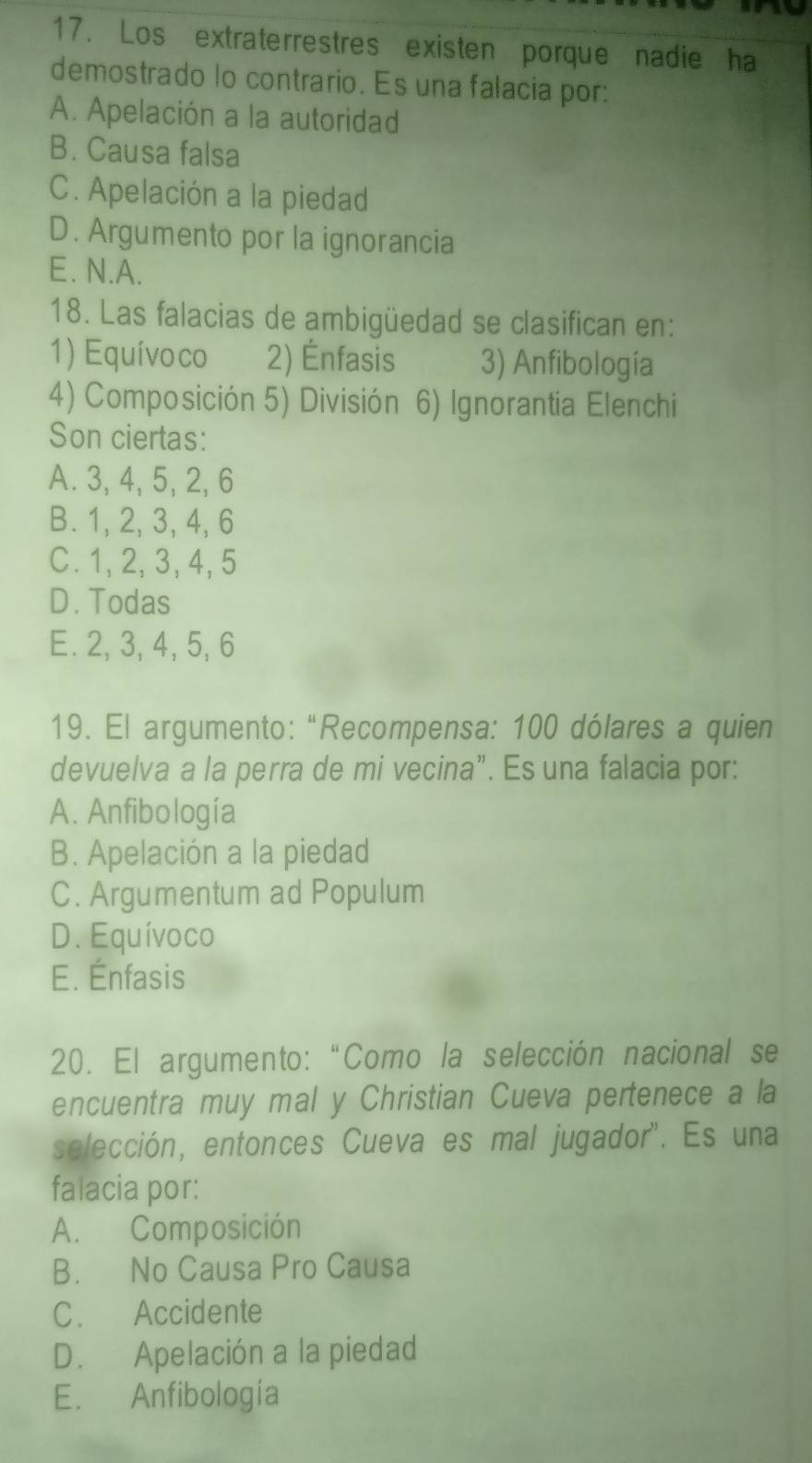 Los extraterrestres existen porque nadie ha
demostrado lo contrario. Es una falacia por:
A. Apelación a la autoridad
B. Causa falsa
C. Apelación a la piedad
D. Argumento por la ignorancia
E. N.A.
18. Las falacias de ambigüedad se clasifican en:
1) Equívoco 2) Énfasis 3) Anfibología
4) Composición 5) División 6) Ignorantia Elenchi
Son ciertas:
A. 3, 4, 5, 2, 6
B. 1, 2, 3, 4, 6
C. 1, 2, 3, 4, 5
D. Todas
E. 2, 3, 4, 5, 6
19. El argumento: “Recompensa: 100 dólares a quien
devuelva a la perra de mi vecina”. Es una falacia por:
A. Anfibología
B. Apelación a la piedad
C. Argumentum ad Populum
D. Equívoco
E. Énfasis
20. El argumento:“Como la selección nacional se
encuentra muy mal y Christian Cueva pertenece a la
selección, entonces Cueva es mal jugador'. Es una
falacia por:
A. Composición
B. No Causa Pro Causa
C. Accidente
D. Apelación a la piedad
E. Anfibología