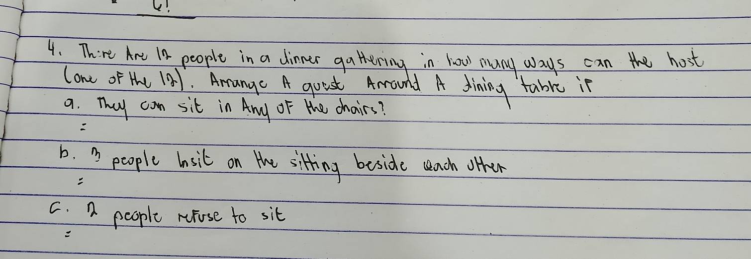 L!
4. There Are I8 people in a dinner gathering in how muany ways can the host
lone of the 121. Arrange A quest Arrounld A dining table in
9. They can sit in Any oF the chairs?
b. D people lnsit on the sitting beside seach other
C. n people nupose to sit