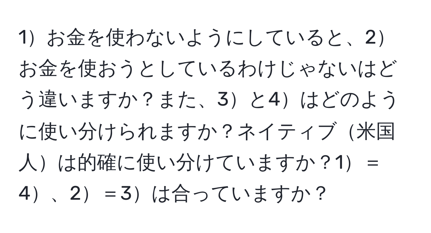 1お金を使わないようにしていると、2お金を使おうとしているわけじゃないはどう違いますか？また、3と4はどのように使い分けられますか？ネイティブ米国人は的確に使い分けていますか？1＝4、2＝3は合っていますか？