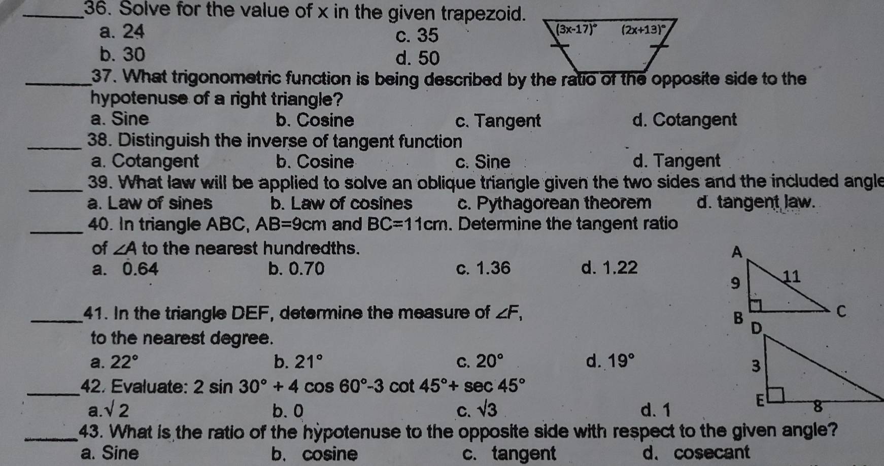 Solve for the value of x in the given trapezoid.
a. 24 c. 35
b. 30 d. 50
_37. What trigonometric function is being described by the ratio of the opposite side to the
hypotenuse of a right triangle?
a. Sine b. Cosine c. Tangent d. Cotangent
_38. Distinguish the inverse of tangent function
a. Cotangent b. Cosine c. Sine d. Tangent
_ 39. What law will be applied to solve an oblique triangle given the two sides and the included angle
a. Law of sines b. Law of cosines c. Pythagorean theorem d. tangent law.
_40. In triangle ABC, AB=9cm and BC=11cm. Determine the tangent ratio
of ∠ A to the nearest hundredths.
a. 0.64 b. 0.70 c. 1.36 d. 1.22
_41. In the triangle DEF, determine the measure of ∠ F_1
to the nearest degree.
a. 22° b. 21° C. 20° d. 19°
_42. Evaluate: 2sin 30°+4cos 60°-3cot 45°+sec 45°
a. sqrt(2) b. 0 C. sqrt(3) d. 1
_43. What is the ratio of the hypotenuse to the opposite side with respect to the given angle?
a. Sine b. cosine c. tangent d. cosecant