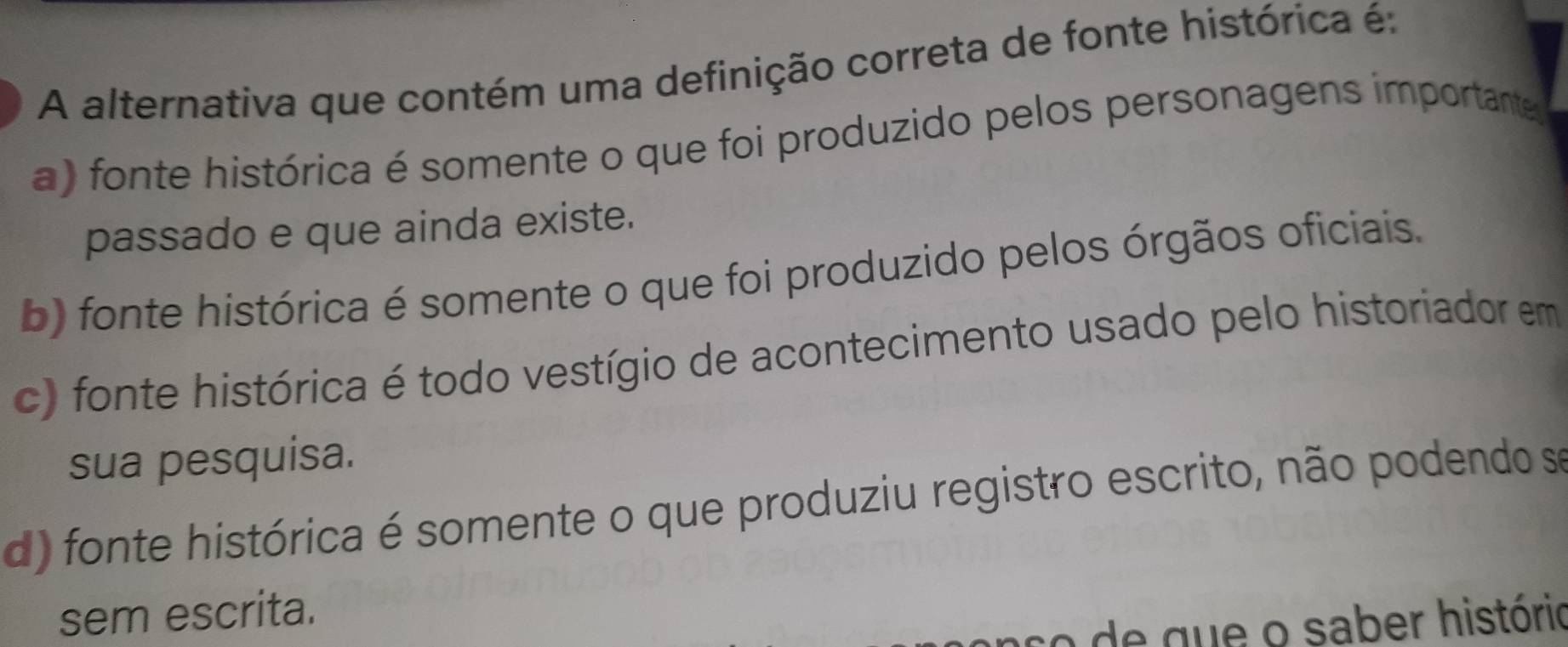 A alternativa que contém uma definição correta de fonte histórica é:
a) fonte histórica é somente o que foi produzido pelos personagens importante
passado e que ainda existe.
b) fonte histórica é somente o que foi produzido pelos órgãos oficiais.
c) fonte histórica é todo vestígio de acontecimento usado pelo historiador em
sua pesquisa.
d) fonte histórica é somente o que produziu registro escrito, não podendo se
sem escrita.
co de que o saber histório