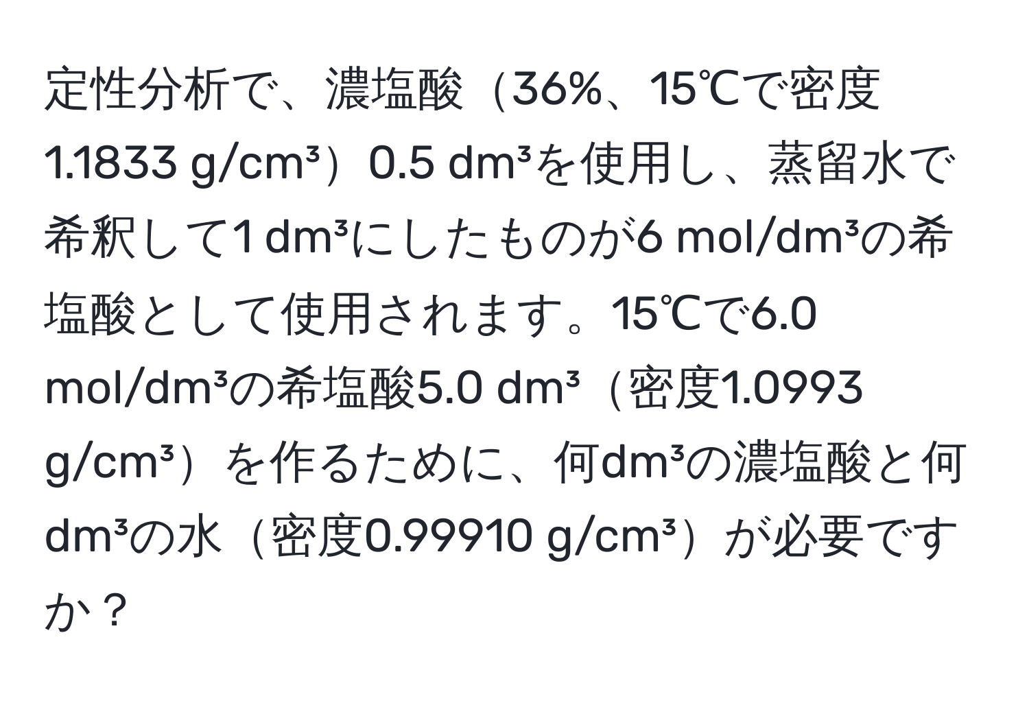 定性分析で、濃塩酸36%、15℃で密度1.1833 g/cm³0.5 dm³を使用し、蒸留水で希釈して1 dm³にしたものが6 mol/dm³の希塩酸として使用されます。15℃で6.0 mol/dm³の希塩酸5.0 dm³密度1.0993 g/cm³を作るために、何dm³の濃塩酸と何dm³の水密度0.99910 g/cm³が必要ですか？