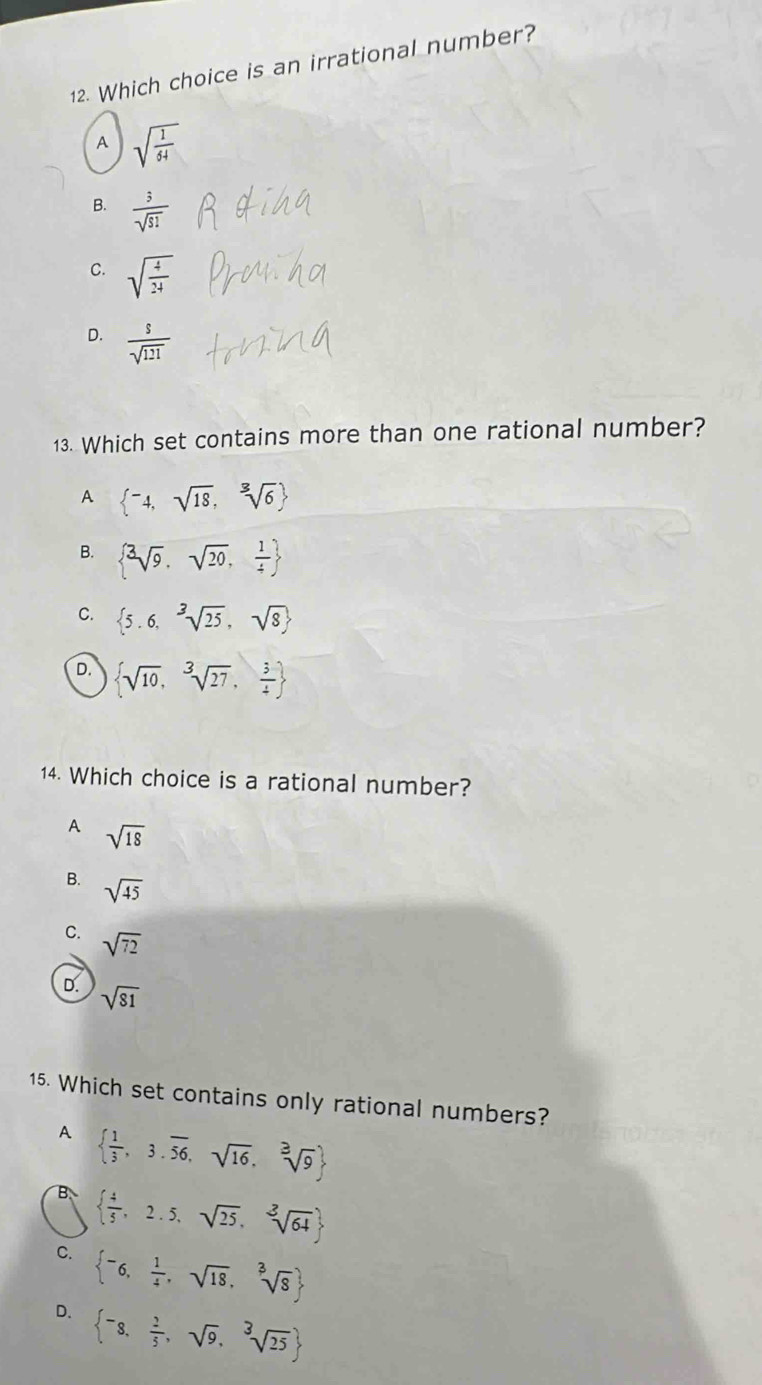 Which choice is an irrational number?
A sqrt(frac 1)64
B.  3/sqrt(51) 
C. sqrt(frac 4)24
D.  s/sqrt(121) 
13. Which set contains more than one rational number?
A  ^-4,sqrt(18),sqrt[3](6)
B.  sqrt[3](9),sqrt(20), 1/4 
C.  5.6,sqrt[3](25),sqrt(8)
D.  sqrt(10),sqrt[3](27), 3/4 
14. Which choice is a rational number?
A sqrt(18)
B. sqrt(45)
C. sqrt(72)
D. sqrt(81)
15. Which set contains only rational numbers?
A   1/3 ,3.overline 56,sqrt(16),sqrt[3](9)
B   4/5 ,2.5,sqrt(25),sqrt[3](64)
C.  -6, 1/4 ,sqrt(18),sqrt[3](8)
D.  -8, 2/5 ,sqrt(9),sqrt[3](25)