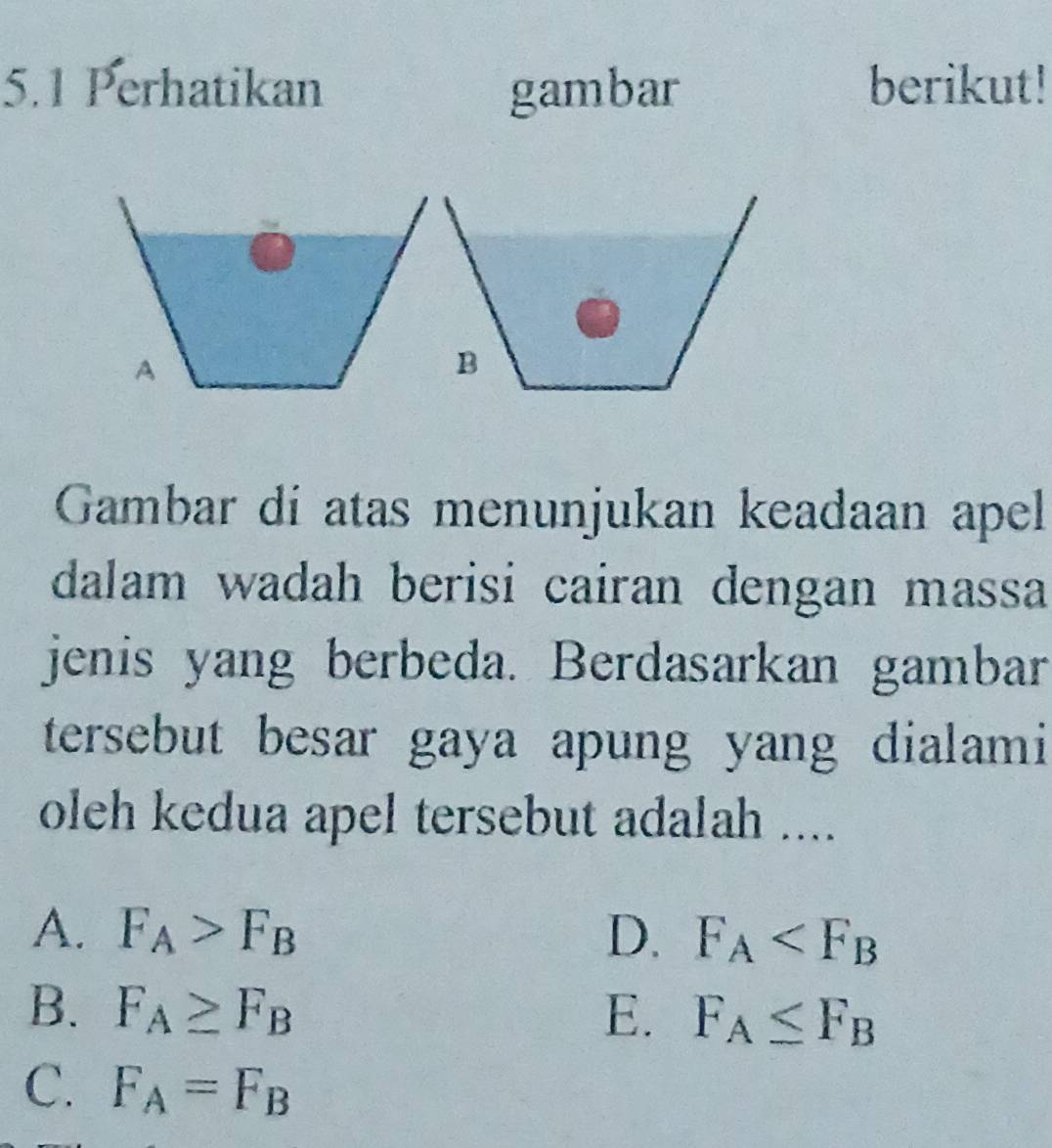 5.1 Perhatikan gambar berikut!
A
B
Gambar di atas menunjukan keadaan apell
dalam wadah berisi cairan dengan massa
jenis yang berbeda. Berdasarkan gambar
tersebut besar gaya apung yang dialami
oleh kedua apel tersebut adalah ....
A. F_A>F_B D. F_A
B. F_A≥ F_B E. F_A≤ F_B
C. F_A=F_B