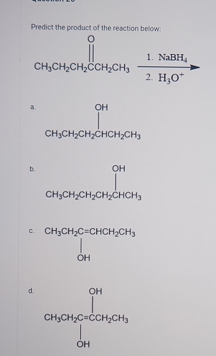 Predict the product of the reaction below:
CH_3CH_2CH_2COH_3xrightarrow 1.NaBH_4
a. frac OHCH_3CH_2CH_2CHCH_2CH_CH_3CH_2CH_3
b. beginarrayr OH CH_3CH_2CH_2CH_2CHCH_3endarray
C. CH_3CH_2C=CHCH_2CH_3 OH
d. CH_3CH_5CH_6C=COH_2CH_3