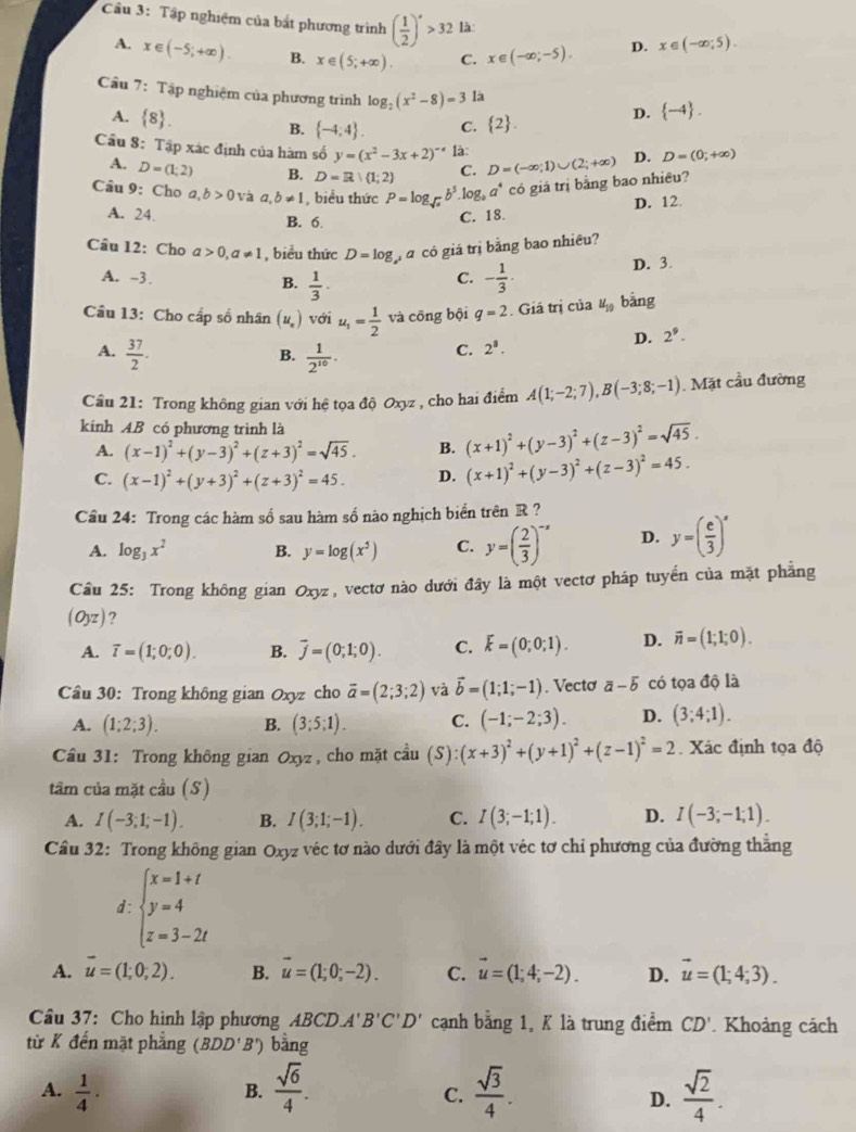 Cầu 3: Tập nghiệm của bắt phương trình ( 1/2 )^s>32 là D. x∈ (-∈fty ;5).
A. x∈ (-5;+∈fty ). B. x∈ (5;+∈fty ). C. x∈ (-∈fty ,-5).
Cầu 7: Tập nghiệm của phương trình log _2(x^2-8)=3 là D.  -4 .
A.  8 .
B.  -4,4 . C.  2 .
Cầu 8: Tập xác định của hàm số y=(x^2-3x+2)^-4 là: D=(-∈fty ;1)∪ (2;+∈fty ) D. D=(0;+∈fty )
A. D=(1;2) B. D=R| 1;2 C.
Câu 9: Cho a,b>0 và a,b!= 1 , biểu thức P=log _sqrt(x)b^3. 1 og_4a^4 có giá trị bằng bao nhiều?
D. 12.
A. 24. C. 18.
B. 6
Cầu 12: Cho a>0,a!= 1 , biểu thức D=log g á có giá trị bằng bao nhiều?
A. -3. C. - 1/3 ·
D. 3.
B.  1/3 ·
Câu 13: Cho cấp số nhân (u__n) với u_1= 1/2  và công bội q=2. Giá trị của u_10 bàng
A.  37/2 .  1/2^(10) .
B.
C. 2^8. D. 2^9.
Cầu 21: Trong không gian với hệ tọa độ Oxyz , cho hai điểm A(1;-2;7),B(-3;8;-1). Mặt cầu đường
kinh AB có phương trình là
A. (x-1)^2+(y-3)^2+(z+3)^2=sqrt(45). B. (x+1)^2+(y-3)^2+(z-3)^2=sqrt(45).
C. (x-1)^2+(y+3)^2+(z+3)^2=45. D. (x+1)^2+(y-3)^2+(z-3)^2=45.
Câu 24: Trong các hàm số sau hàm số nào nghịch biển trên R ?
A. log _3x^2 B. y=log (x^5) C. y=( 2/3 )^-x D. y=( e/3 )^x
Cầu 25: Trong không gian Oxyz, vectơ nào dưới đây là một vectơ pháp tuyển của mặt phẳng
(Oyz) 7
A. overline t=(1;0;0). B. vector j=(0;1;0). C. K=(0;0;1). D. vector n=(1;1;0).
Cầu 30: Trong không gian Oxyz cho vector a=(2;3;2) và vector b=(1;1;-1). Vectơ overline a-overline b có tọa độ là
A. (1;2;3). B. (3;5;1). C. (-1;-2;3). D. (3;4;1).
Cầu 31: Trong không gian Oxyz, cho mặt cầu cdot au(S):(x+3)^2+(y+1)^2+(z-1)^2=2. Xác định tọa độ
tâm của mặt cầu (S)
A. I(-3;1;-1). B. I(3;1;-1). C. I(3;-1;1). D. I(-3;-1;1).
Cầu 32: Trong không gian Oxyz véc tơ nào dưới đây là một véc tơ chỉ phương của đường thẳng
d . beginarrayl x=1+t y=4 z=3-2tendarray.
A. vector u=(1;0;2). B. vector u=(1;0;-2). C. vector u=(1;4;-2). D. vector u=(1;4;3).
Câu 37: Cho hình lập phương ABCDA'B'C'D' cạnh bằng 1, K là trung điểm CD'. Khoảng cách
từ K đến mặt phẳng (BDD'B') bằng
A.  1/4 .  sqrt(6)/4 .  sqrt(3)/4 .  sqrt(2)/4 .
B.
C.
D.