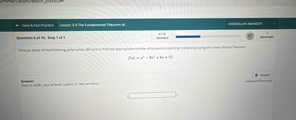 Portal/Lesson/lesson_practice#! 
Save & Exit Practice Lesson: 6.4 The Fundamental Theorem of ... HAFIZULLAH AMANZOY 
2 
6/16 a 
Question 6 of 10, Step 1 of 1 Correct Incorrect 
Find all zeros of the following polynomial. Be sure to find the appropriate number of solutions (counting multiplicity) using the Linear Factors Theorem.
f(x)=x^3-8x^2+6x+52
- Keypad 
Answer 
How to enter your answer (opens in new window) Keyboard Shortcuts