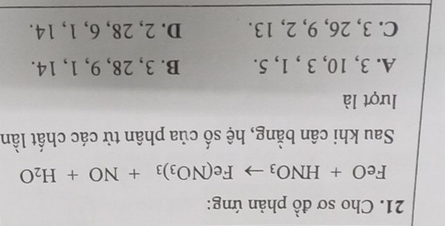 Cho sơ đồ phản ứng:
FeO+HNO_3to Fe(NO_3)_3+NO+H_2O
Sau khi cân bằng, hệ số của phân tử các chất lần
lượt là
A. 3, 10, 3 , 1, 5. B. 3, 28, 9, 1, 14.
C. 3, 26, 9, 2, 13. D. 2, 28, 6, 1, 14.