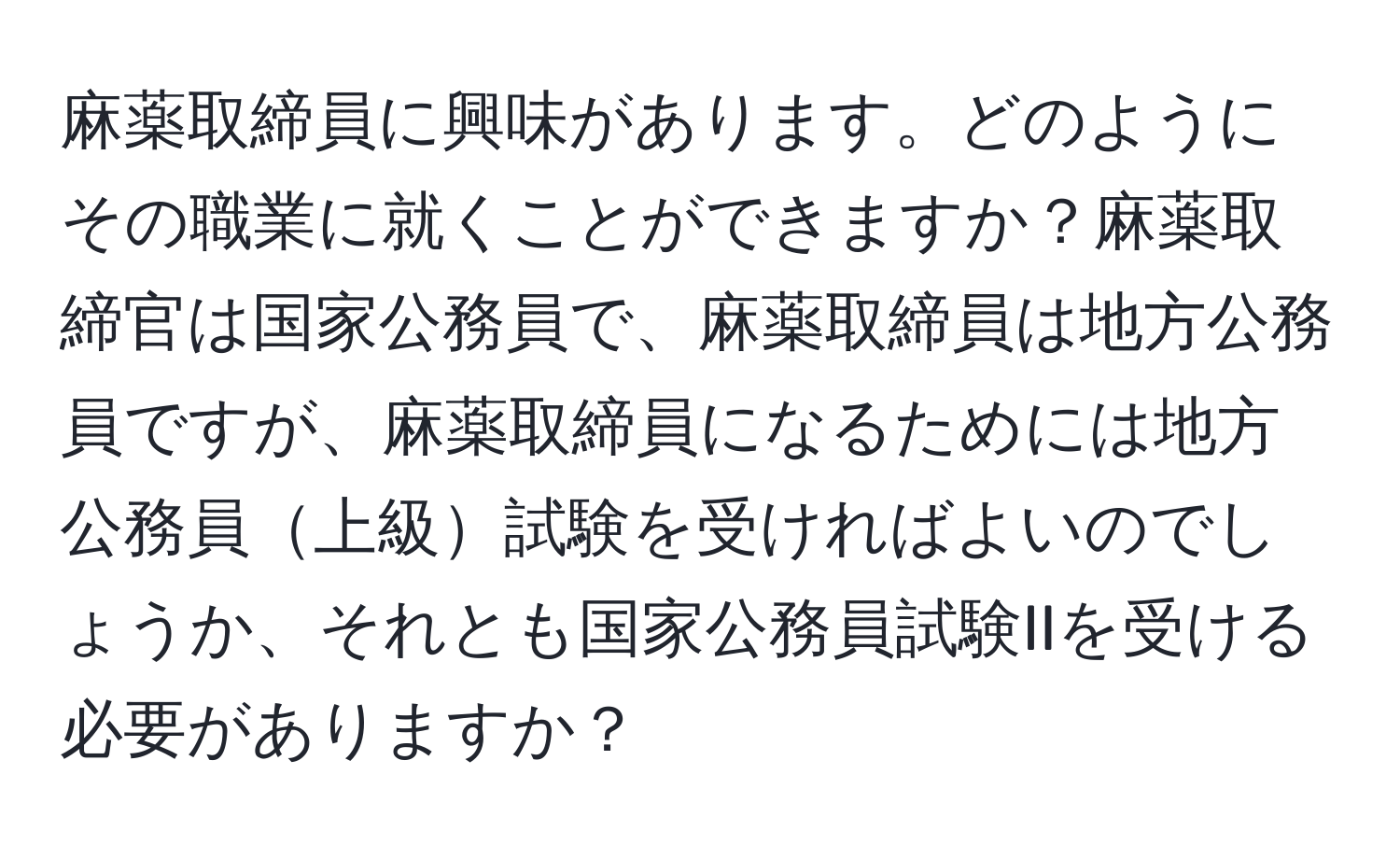 麻薬取締員に興味があります。どのようにその職業に就くことができますか？麻薬取締官は国家公務員で、麻薬取締員は地方公務員ですが、麻薬取締員になるためには地方公務員上級試験を受ければよいのでしょうか、それとも国家公務員試験IIを受ける必要がありますか？