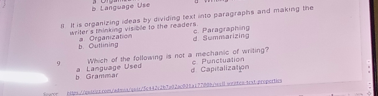 a Organ
b Language Use
8 It is organizing ideas by dividing text into paragraphs and making the
writer's thinking visible to the readers.
a Organization c. Paragraphing
b. Outlining d. Summarizing
9 Which of the following is not a mechanic of writing?
a Language Used c. Punctuation
b Grammar d. Capitalization
Source https://quizizz.com/admin/quiz/5c442c2b7a02ac001a17780b/well-written-text-properties