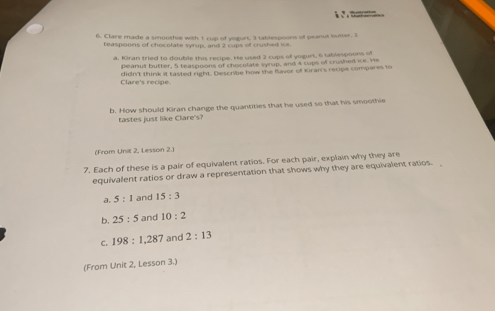 Clare made a smoothie with 1 cup of yogurt, 3 tablespoons of peanut buter, 2
teaspoons of chocolate syrup, and 2 cups off crushed ie. 
a. Kiran tried to double this recipe. He used 2 cups of yogurt, 6 tablespoons of 
peanus butter, 5 teaspoons of chocolate syrup, and 4 cups of crushed ie. We 
Clare's recipe. didn't think it tasted right. Descrbe how the flaver of Kran's recipe compares to 
b. How should Kiran change the quantities that he used so that his smoothie 
tastes just like Clare's? 
(From Unit 2, Lesson 2.) 
7. Each of these is a pair of equivalent ratios. For each pair, explain why they are 
equivalent ratios or draw a representation that shows why they are equivalent ratios. 
a. 5:1 and 15:3
b. 25:5 and 10:2
C. 198:1, 287 and 2:13
(From Unit 2, Lesson 3.)