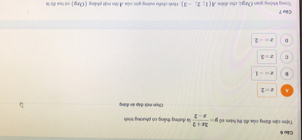 Tiệm cận đứng của đồ thị hàm số y= (3x+2)/x-2  là đường thắng có phương trình
Chọn một đáp án đúng
A x=2.
B x=-1.
C x=3.
D x=-2. 
Câu 7
Trong không gian Oxyz, cho điểm A(1;2;-3). Hình chiếu vuông góc của Ả lên mặt phầng (Oxy) có tọa độ là