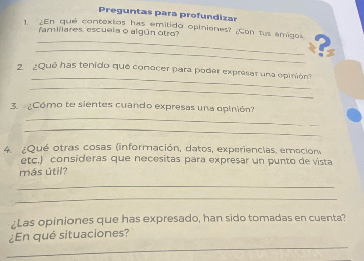 Preguntas para profundizar 
1、 ¿En qué contextos has emitido opiniones? ¿Con tus amígos, ? 
familiares, escuela o algún otro? 
_ 
2. ¿Qué has tenido que conocer para poder expresar una opinión? 
_ 
3. ¿Cómo te sientes cuando expresas una opinión? 
_ 
_ 
_ 
4. ¿Qué otras cosas (información, datos, experiencias, emocion 
etc.) consideras que necesitas para expresar un punto de vista 
más útil? 
_ 
_ 
¿Las opiniones que has expresado, han sido tomadas en cuenta? 
_ 
¿En qué situaciones?