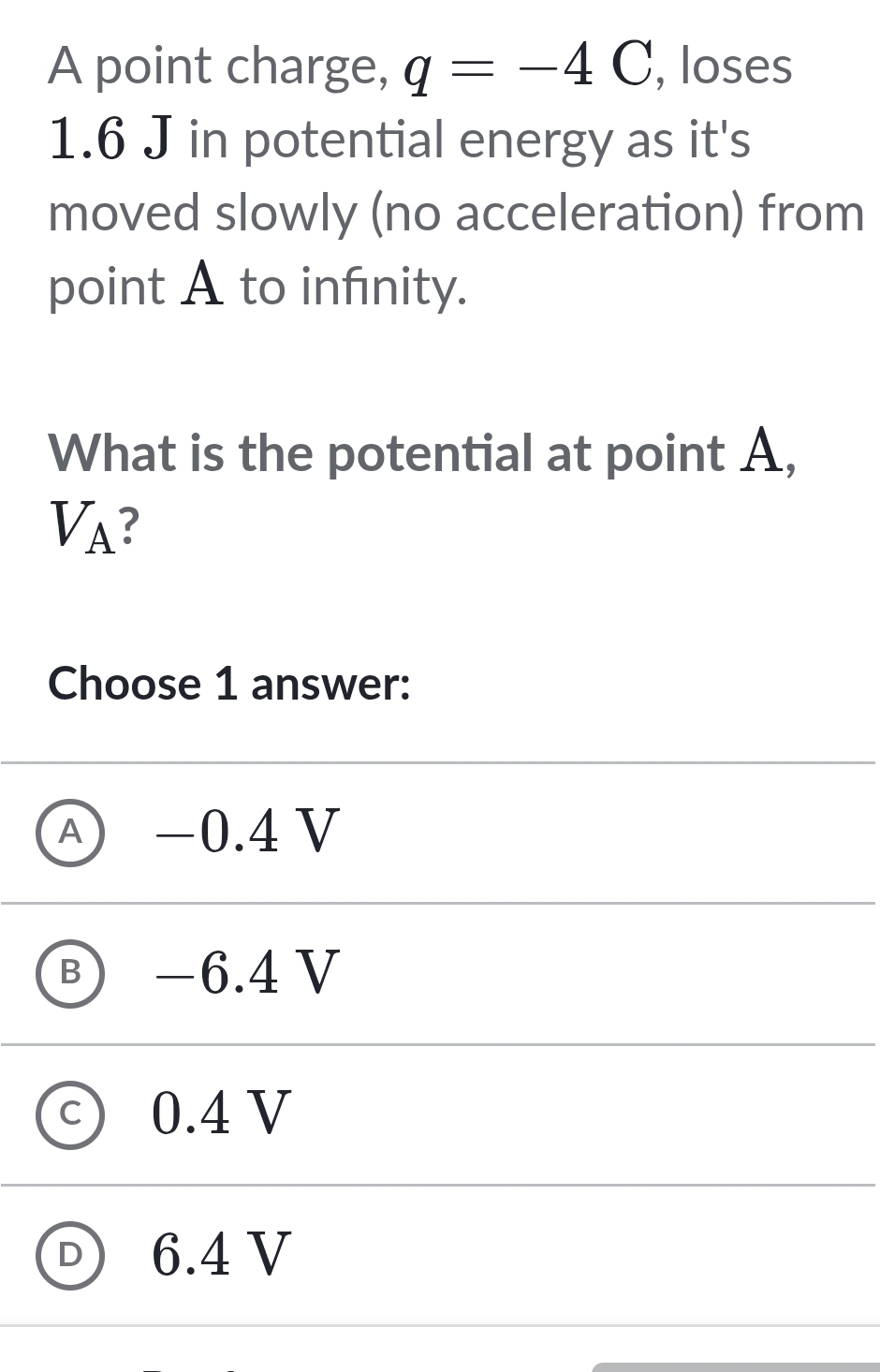 A point charge, q=-4C , loses
1.6 J in potential energy as it's
moved slowly (no acceleration) from
point A to infnity.
What is the potential at point A,
V_A ?
Choose 1 answer:
A −0.4 V
B) −6.4 V
c) 0.4 V
D 6.4 V