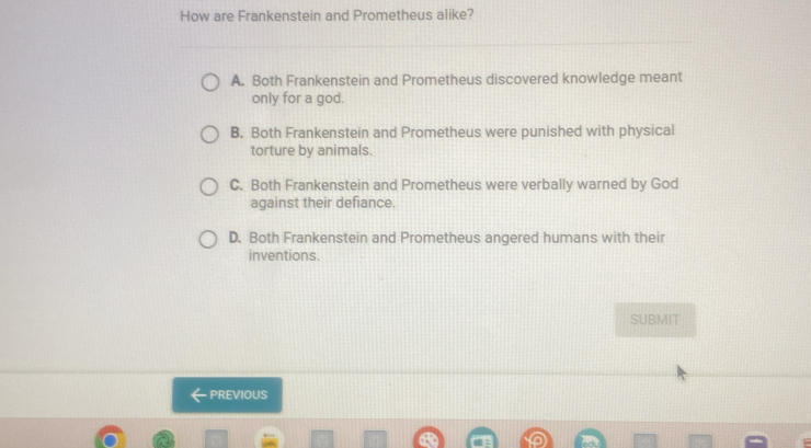 How are Frankenstein and Prometheus alike?
A. Both Frankenstein and Prometheus discovered knowledge meant
only for a god.
B. Both Frankenstein and Prometheus were punished with physical
torture by animals.
C. Both Frankenstein and Prometheus were verbally warned by God
against their defiance.
D. Both Frankenstein and Prometheus angered humans with their
inventions.
SUBMIT
PREVIOUS