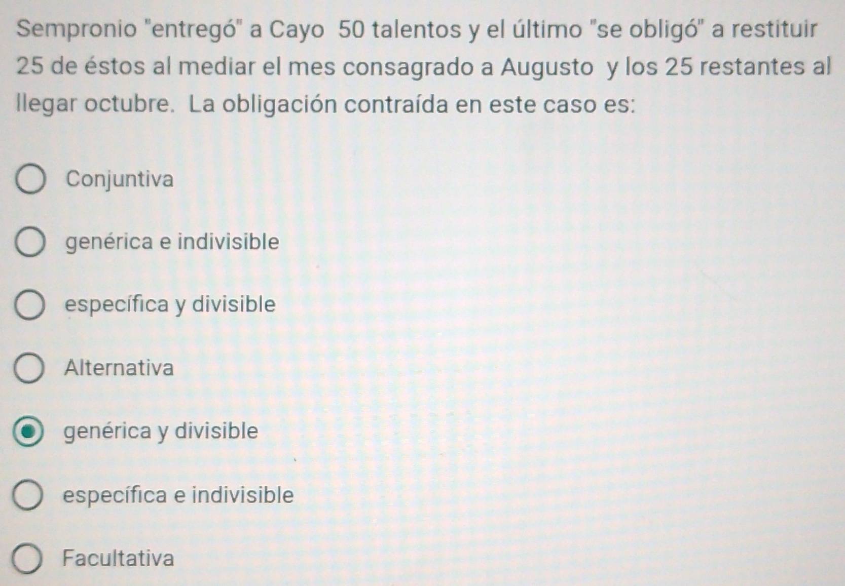 Sempronio "entregó" a Cayo 50 talentos y el último "se obligó" a restituir
25 de éstos al mediar el mes consagrado a Augusto y los 25 restantes al
llegar octubre. La obligación contraída en este caso es:
Conjuntiva
genérica e indivisible
específica y divisible
Alternativa
genérica y divisible
específica e indivisible
Facultativa