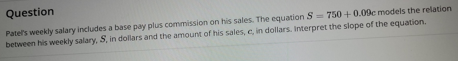 Question S=750+0.09c models the relation 
Patel's weekly salary includes a base pay plus commission on his sales. The equation 
between his weekly salary, S, in dollars and the amount of his sales, c, in dollars. Interpret the slope of the equation.