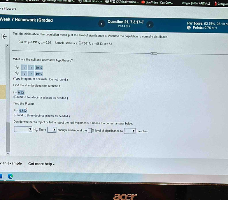 Robins Financial FY22 CAT final version ... Live Video | Cox Com... Umgee | NEW ARRIVALS Georgia 
n Flowers 
Week 7 Homework (Graded Question 21, 7.3.17-T HW Score: 92.76%, 23.19 o 
Part 4 of 4 ❷ Points: 0.75 of 1 
Test the claim about the population mean μ at the level of significance α. Assume the population is normally distributed. 
Claim: mu <4915</tex>; alpha =0.02 Sample statistics: overline xequiv 5017, s=5613, n=53
What are the null and alternative hypotheses?
H_0 :
H_a : 
(Type integers or decimals. Do not round.) 
Find the standardized test statistic t
t=0.13
(Round to two decimal places as needed.) 
Find the P -value.
P=0.552
(Round to three decimal places as needed.) 
Decide whether to reject or fail to reject the null hypothesis. Choose the correct answer below.
H_0. There enough evidence at the □ level of significance to the claim. 
an example Get more help ^