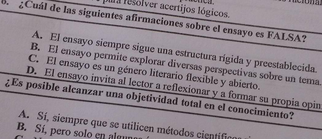 racuca.
pura resolver acertijos lógicos.
6. ¿Cuál de las siguientes afirmaciones sobre el ensayo es FALSA?
A. El ensayo siempre sigue una estructura rígida y preestablecida.
B. El ensayo permite explorar diversas perspectivas sobre un tema
C. El ensayo es un género literario flexible y abierto.
D. El ensayo invita al lector a reflexionar y a formar su propia opin
¿Es posible alcanzar una objetividad total en el conocimiento?
A. Sí, siempre que se utilicen métodos cientíic
B. Sí, pero solo en alguno