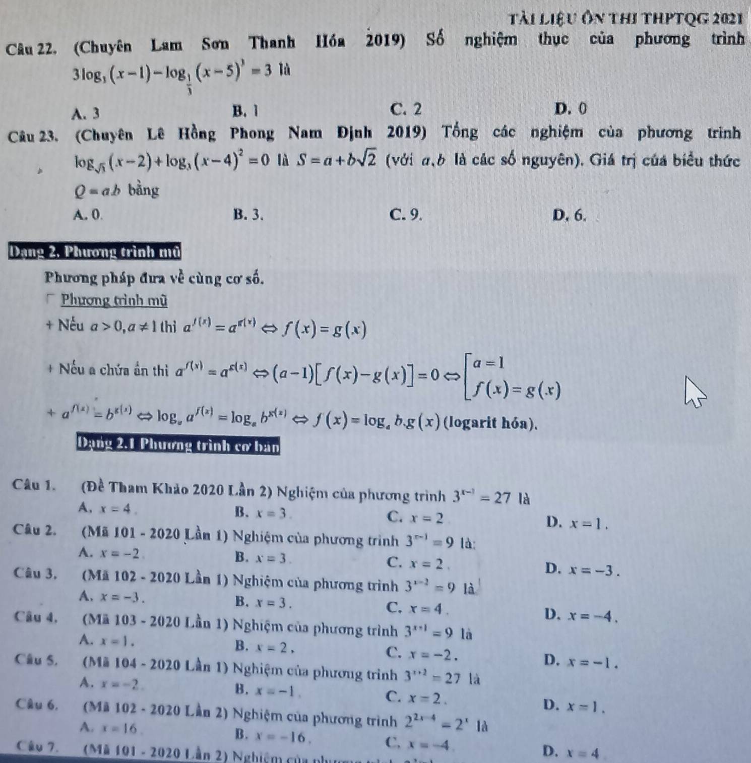 tài liệu Ôn thi thPtQg 2021
Câu 22. (Chuyên Lam Sơn Thanh Hồa 2019) Số nghiệm thục của phương trình
3log _3(x-1)-log _ 1/3 (x-5)^3=31d
A. 3 B. 1 C. 2 D. 0
Câu 23. (Chuyên Lê Hồng Phong Nam Định 2019) Tổng các nghiệm của phương trình
log _sqrt(3)(x-2)+log _3(x-4)^2=0 là S=a+bsqrt(2) (với σ,b là các số nguyên). Giá trị của biểu thức
Q=ab bằng
A. 0. B. 3. C. 9. D, 6.
Dạng 2, Phương trình mũ
Phương pháp đưa về cùng cơ số.
Phương trình mũ
+ Nếu a>0,a!= 1 thì a^(f(x))=a^(g(x)) Leftrightarrow f(x)=g(x)
+ Nếu a chứa ần thi a^(f(x))=a^(g(x))Leftrightarrow (a-1)[f(x)-g(x)]=0Leftrightarrow [beginarrayr a=1 f(x)=g(x)endarray
+a^(f(x))=b^(g(x)) log _aa^(f(x))=log _ab^(x(x))Leftrightarrow f(x)=log _ab.g(x) (logarit hóa).
Dạng 2.1 Phương trình cơ ban
Câu 1. (Đề Tham Khảo 2020 Lần 2) Nghiệm của phương trình 3^(x-1)=27 là
A, x=4. B. x=3. C. x=2 D. x=1,
Câu 2. (Mã 101-2020 Lần 1) Nghiệm của phương trình 3^(n-1)=9 là:
A. x=-2
B. x=3. C. x=2. D. x=-3.
Câu 3. Mä 102-2020 Lần 1) Nghiệm của phương trình 3^(x-2)=9 là
A. x=-3. B. x=3. C. x=4.
D. x=-4.
Câu 4, (Mä 103-2020I Lần 1) Nghiệm của phương trình 3^(x-1)=9 là
A. x=1.
B. x=2.
C. x=-2.
D. x=-1.
Câu S. (Mü 104-2020L (ần 1) Nghiệm của phương trình 3^(x+2)=27la
A. x=-2.
B. x=-1.
C. x=2. D. x=1.
Câu 6, (Mi 102-2020Lin 2) Nghiệm của phương trình 2^(2x-4)=2^x1d
A. x=16. B. x=-16. C, x=-4 D. x=4.
Câu 7. (Ma101-20201.|an2) Nghiém của cln