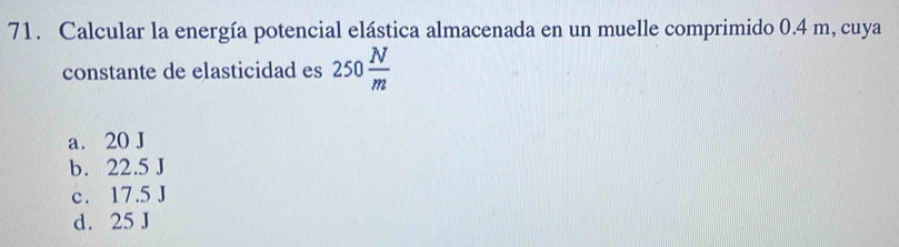 Calcular la energía potencial elástica almacenada en un muelle comprimido 0.4 m, cuya
constante de elasticidad es 250 N/m 
a. 20 J
b. 22.5 J
c. 17.5 J
d. 25 J