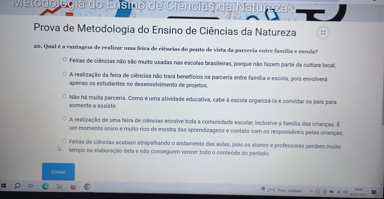 Metodologia do Ensino de Ciências da Natureza
Prova de Metodologia do Ensino de Ciências da Natureza
20. Qual é a vantagem de realizar uma feira de ciências do ponto de vista da parceria entre família e escola?
Feiras de ciências não são muito usadas nas escolas brasileiras, porque não fazem parte da cultura local.
A realização da feira de ciências não trará benefícios na parceria entre família e escola, pois envolverá
apenas os estudantes no desenvolvimento de projetos.
Não há muita parceria. Como é uma atividade educativa, cabe à escola organizá-la e convidar os pais para
somente a assistir.
A realização de uma feira de ciências envolve toda a comunidade escolar, inclusive a família das crianças. É
um momento único e muito rico de mostra das aprendizagens e contato com os responsáveis pelas crianças.
Feiras de ciências acabam atrapalhando o andamento das aulas, pois os alunos e professores perdem muito
tempo na elaboração dela e não conseguem vencer todo o conteúdo do período.
Enviar
27°C Pred. nublado 13:09
2/01/2025