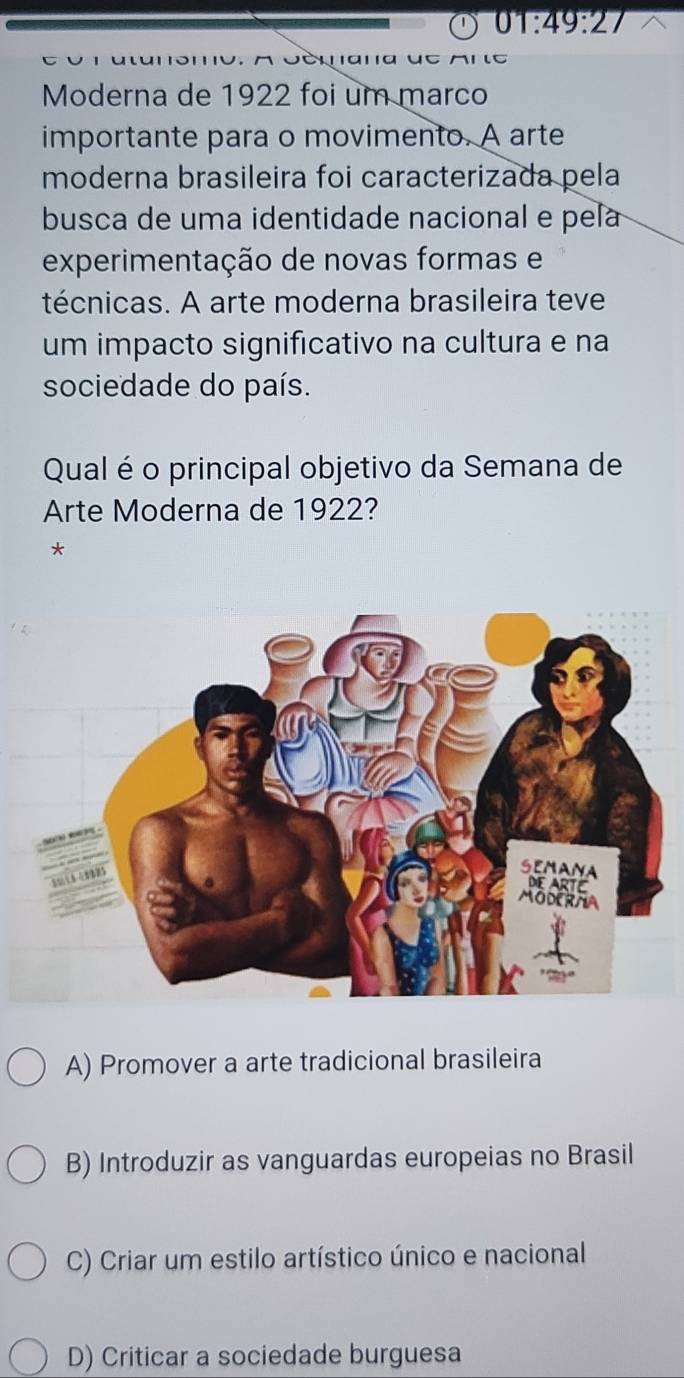 01:49:27

Moderna de 1922 foi um marco
importante para o movimento. A arte
moderna brasileira foi caracterizada pela
busca de uma identidade nacional e pela
experimentação de novas formas e
técnicas. A arte moderna brasileira teve
um impacto significativo na cultura e na
sociedade do país.
Qual é o principal objetivo da Semana de
Arte Moderna de 1922?
*
A) Promover a arte tradicional brasileira
B) Introduzir as vanguardas europeias no Brasil
C) Criar um estilo artístico único e nacional
D) Criticar a sociedade burguesa