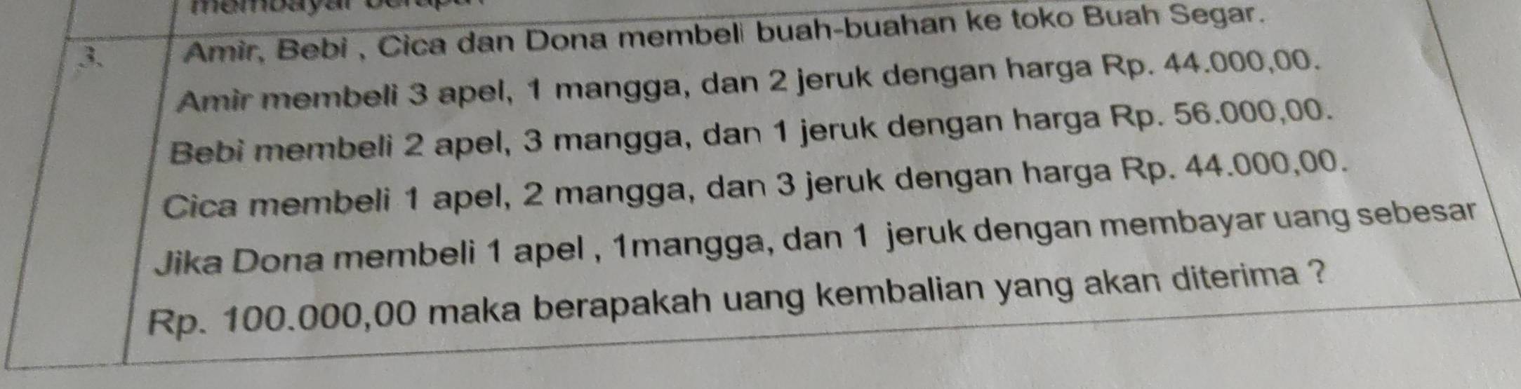 Amir, Bebi , Cica dan Dona membeli buah-buahan ke toko Buah Segar. 
Amir membeli 3 apel, 1 mangga, dan 2 jeruk dengan harga Rp. 44.000,00. 
Bebi membeli 2 apel, 3 mangga, dan 1 jeruk dengan harga Rp. 56.000,00. 
Cica membeli 1 apel, 2 mangga, dan 3 jeruk dengan harga Rp. 44.000,00. 
Jika Dona membeli 1 apel , 1mangga, dan 1 jeruk dengan membayar uang sebesar
Rp. 100.000,00 maka berapakah uang kembalian yang akan diterima ?