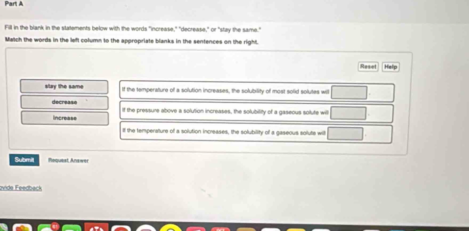 Fill in the blank in the statements below with the words "increase," "decrease," or "stay the same."
Match the words in the left column to the appropriate blanks in the sentences on the right.
Reset Help
stay the same If the temperature of a solution increases, the solubility of most solid solutes will □
decrease
If the pressure above a solution increases, the solubility of a gaseous solute will □
Increase
If the temperature of a solution increases, the solubility of a gaseous solute will □. 
Submit Request Answer
ovide Feedback