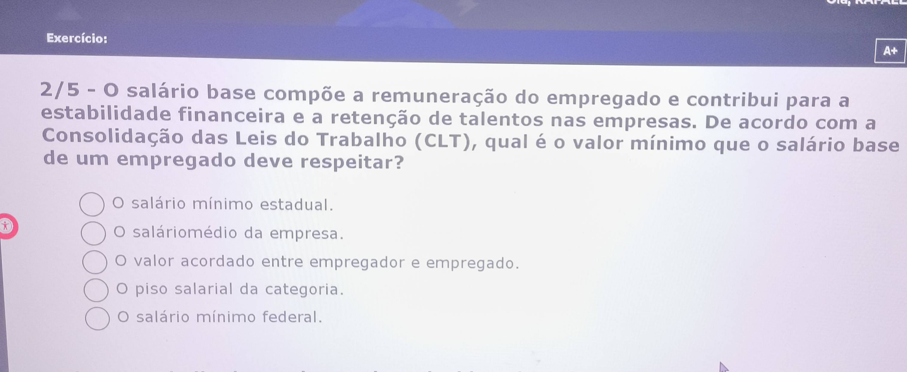 Exercício:
A+
2/5 - O salário base compõe a remuneração do empregado e contribui para a
estabilidade financeira e a retenção de talentos nas empresas. De acordo com a
Consolidação das Leis do Trabalho (CLT), qual é o valor mínimo que o salário base
de um empregado deve respeitar?
O salário mínimo estadual.
D
O saláriomédio da empresa.
O valor acordado entre empregador e empregado.
O piso salarial da categoria.
O salário mínimo federal.