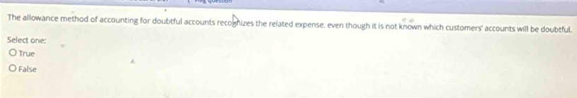 The allowance method of accounting for doubtful accounts recognizes the related expense, even though it is not known which customers' accounts will be doubtful.
Select one:
True
False