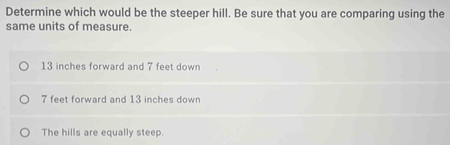 Determine which would be the steeper hill. Be sure that you are comparing using the
same units of measure.
13 inches forward and 7 feet down
7 feet forward and 13 inches down
The hills are equally steep.