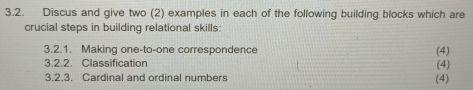 Discus and give two (2) examples in each of the following building blocks which are 
crucial steps in building relational skills: 
3.2.1. Making one-to-one correspondence (4) 
3.2.2. Classification (4) 
3.2.3. Cardinal and ordinal numbers (4)
