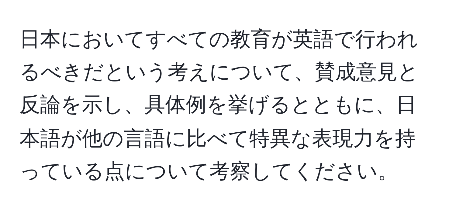 日本においてすべての教育が英語で行われるべきだという考えについて、賛成意見と反論を示し、具体例を挙げるとともに、日本語が他の言語に比べて特異な表現力を持っている点について考察してください。