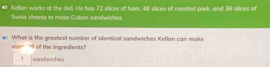 Kellan works at the deli. He has 72 slices of ham, 48 slices of roasted pork, and 36 slices of 
Swiss cheese to make Cuban sandwiches. 
€ What is the greatest number of identical sandwiches Kellan can make 
usinall of the ingredients? 
？ sandwiches